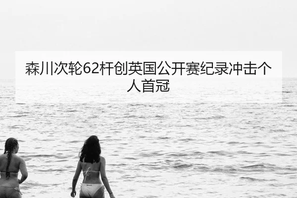 森川次轮62杆创英国公开赛纪录冲击个人首冠