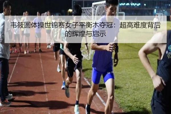 韦筱圆体操世锦赛女子平衡木夺冠：超高难度背后的辉煌与启示