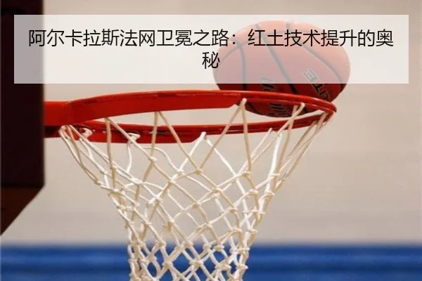 阿尔卡拉斯法网卫冕之路：红土技术提升的奥秘