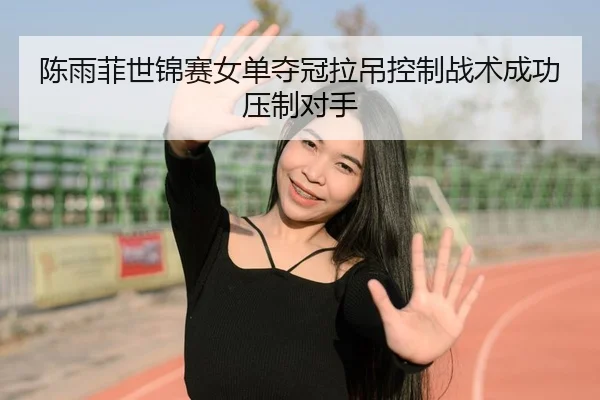 陈雨菲世锦赛女单夺冠拉吊控制战术成功压制对手