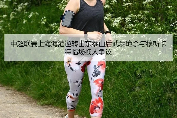 中超联赛上海海港逆转山东泰山后武磊绝杀与穆斯卡特临场换人争议