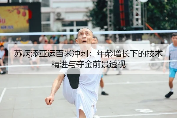苏炳添亚运百米冲刺：年龄增长下的技术精进与夺金前景透视